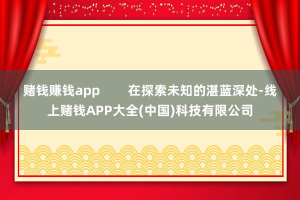 赌钱赚钱app        在探索未知的湛蓝深处-线上赌钱APP大全(中国)科技有限公司
