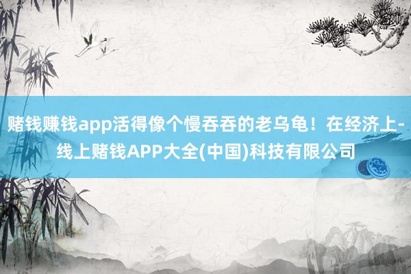 赌钱赚钱app活得像个慢吞吞的老乌龟！在经济上-线上赌钱APP大全(中国)科技有限公司