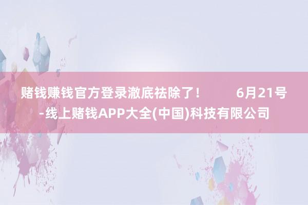 赌钱赚钱官方登录澈底祛除了！        6月21号-线上赌钱APP大全(中国)科技有限公司