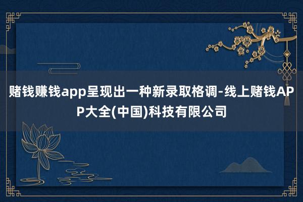 赌钱赚钱app呈现出一种新录取格调-线上赌钱APP大全(中国)科技有限公司