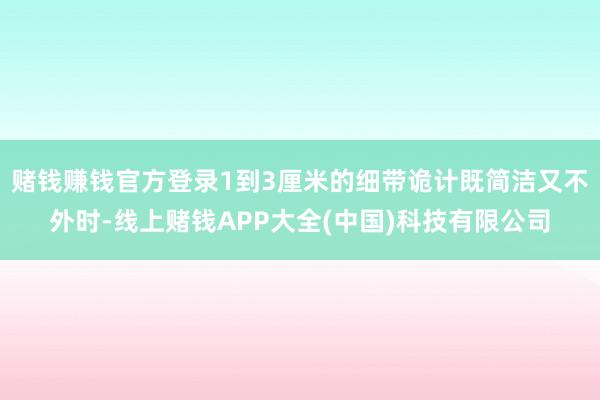 赌钱赚钱官方登录1到3厘米的细带诡计既简洁又不外时-线上赌钱APP大全(中国)科技有限公司