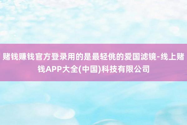 赌钱赚钱官方登录用的是最轻佻的爱国滤镜-线上赌钱APP大全(中国)科技有限公司