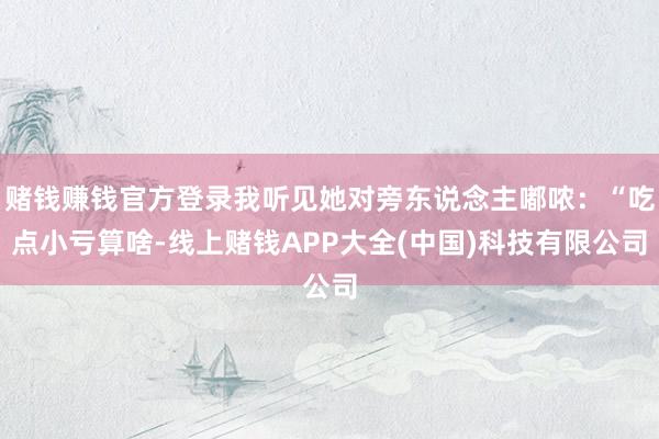 赌钱赚钱官方登录我听见她对旁东说念主嘟哝：“吃点小亏算啥-线上赌钱APP大全(中国)科技有限公司