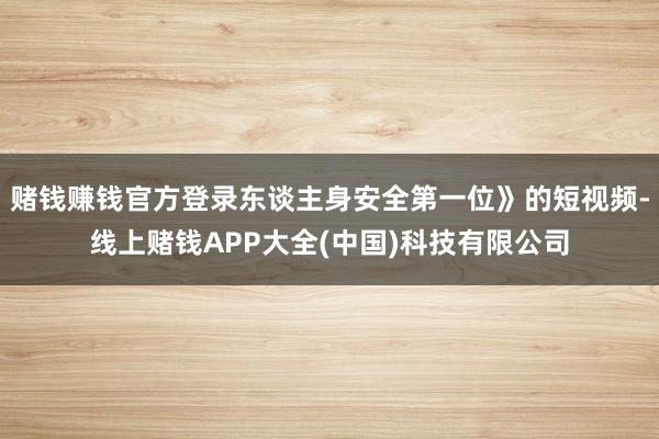 赌钱赚钱官方登录东谈主身安全第一位》的短视频-线上赌钱APP大全(中国)科技有限公司