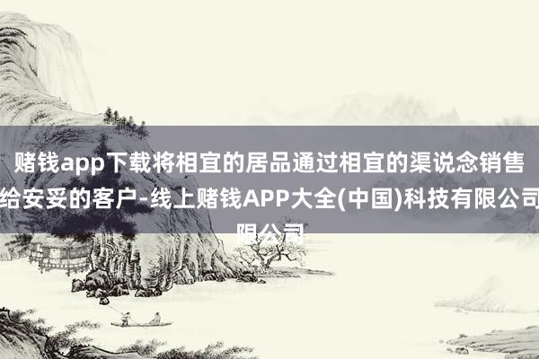 赌钱app下载将相宜的居品通过相宜的渠说念销售给安妥的客户-线上赌钱APP大全(中国)科技有限公司