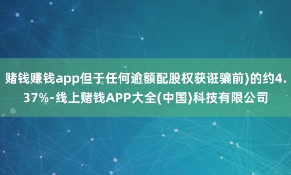 赌钱赚钱app但于任何逾额配股权获诳骗前)的约4.37%-线上赌钱APP大全(中国)科技有限公司