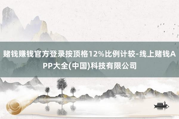 赌钱赚钱官方登录按顶格12%比例计较-线上赌钱APP大全(中国)科技有限公司