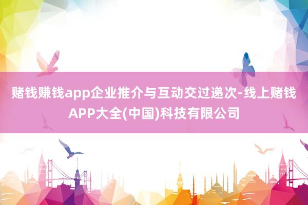 赌钱赚钱app 企业推介与互动交过递次-线上赌钱APP大全(中国)科技有限公司