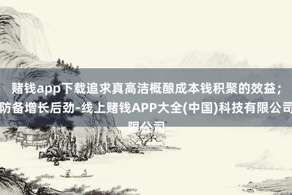 赌钱app下载追求真高洁概酿成本钱积聚的效益；防备增长后劲-线上赌钱APP大全(中国)科技有限公司