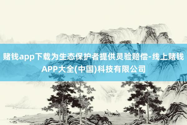 赌钱app下载为生态保护者提供灵验赔偿-线上赌钱APP大全(中国)科技有限公司
