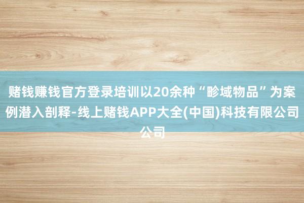 赌钱赚钱官方登录培训以20余种“畛域物品”为案例潜入剖释-线上赌钱APP大全(中国)科技有限公司