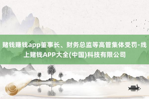 赌钱赚钱app董事长、财务总监等高管集体受罚-线上赌钱APP大全(中国)科技有限公司