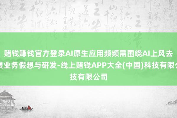 赌钱赚钱官方登录AI原生应用频频需围绕AI上风去开展业务假想与研发-线上赌钱APP大全(中国)科技有限公司