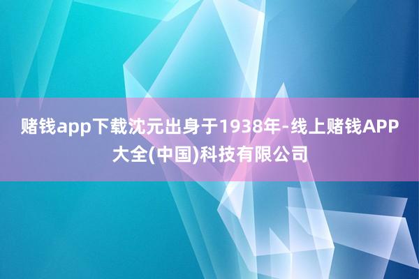 赌钱app下载沈元出身于1938年-线上赌钱APP大全(中国)科技有限公司
