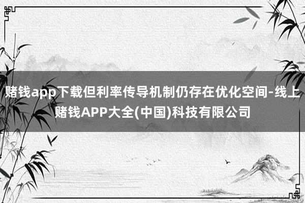 赌钱app下载但利率传导机制仍存在优化空间-线上赌钱APP大全(中国)科技有限公司