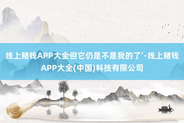 线上赌钱APP大全但它仍是不是我的了’-线上赌钱APP大全(中国)科技有限公司