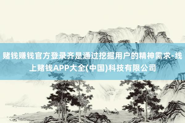 赌钱赚钱官方登录齐是通过挖掘用户的精神需求-线上赌钱APP大全(中国)科技有限公司