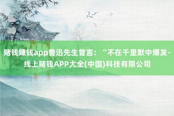 赌钱赚钱app鲁迅先生曾言：“不在千里默中爆发-线上赌钱APP大全(中国)科技有限公司
