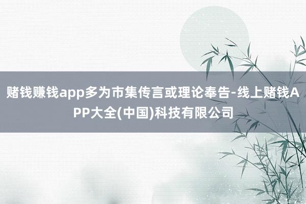 赌钱赚钱app多为市集传言或理论奉告-线上赌钱APP大全(中国)科技有限公司