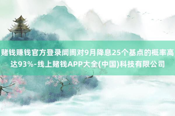 赌钱赚钱官方登录阛阓对9月降息25个基点的概率高达93%-线上赌钱APP大全(中国)科技有限公司