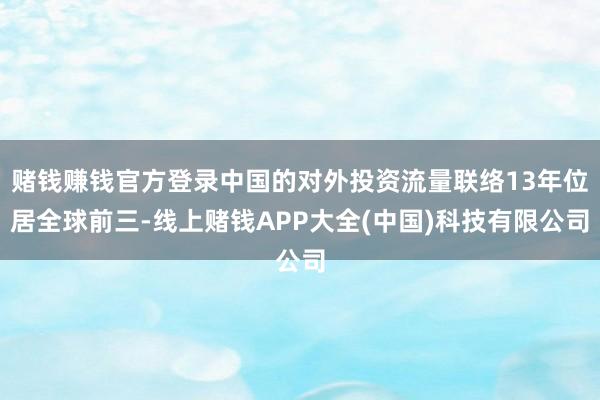 赌钱赚钱官方登录中国的对外投资流量联络13年位居全球前三-线上赌钱APP大全(中国)科技有限公司