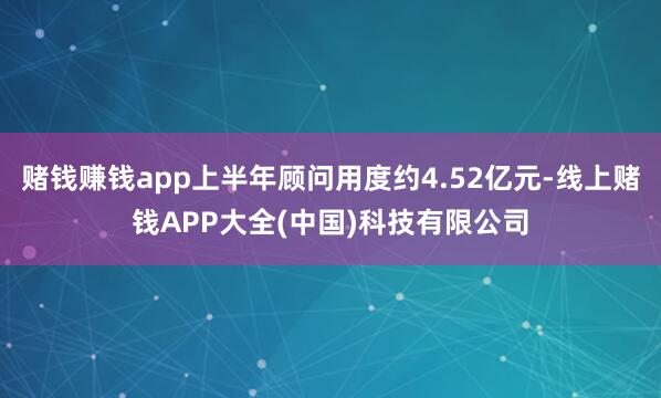 赌钱赚钱app上半年顾问用度约4.52亿元-线上赌钱APP大全(中国)科技有限公司