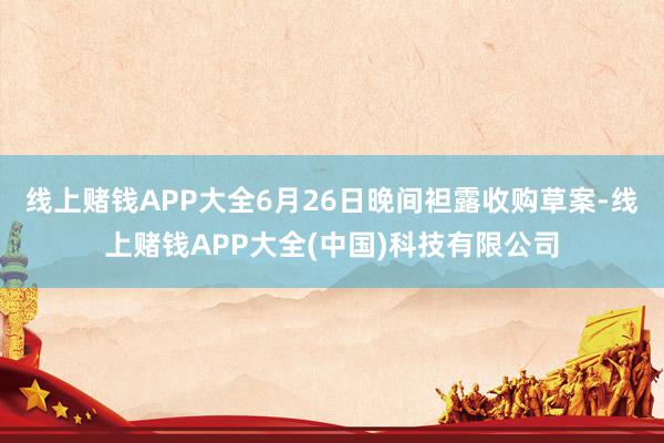 线上赌钱APP大全6月26日晚间袒露收购草案-线上赌钱APP大全(中国)科技有限公司
