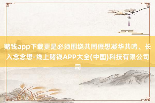赌钱app下载更是必须围绕共同假想凝华共鸣、长入念念想-线上赌钱APP大全(中国)科技有限公司