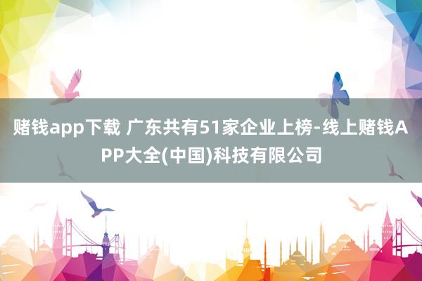 赌钱app下载 广东共有51家企业上榜-线上赌钱APP大全(中国)科技有限公司