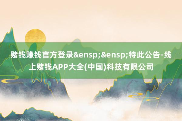 赌钱赚钱官方登录&ensp;&ensp;特此公告-线上赌钱APP大全(中国)科技有限公司