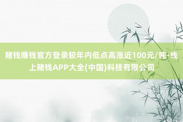 赌钱赚钱官方登录较年内低点高涨近100元/吨-线上赌钱APP大全(中国)科技有限公司
