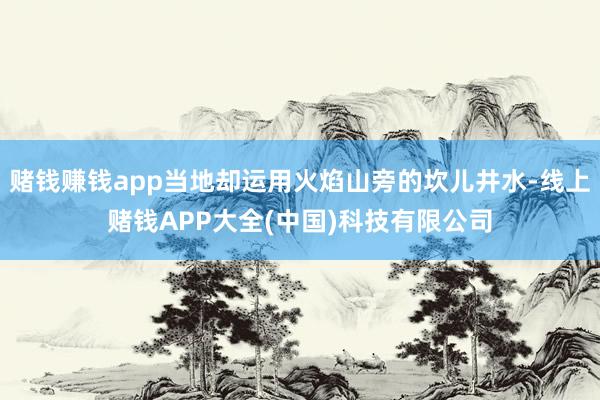 赌钱赚钱app当地却运用火焰山旁的坎儿井水-线上赌钱APP大全(中国)科技有限公司
