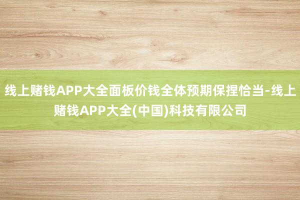 线上赌钱APP大全面板价钱全体预期保捏恰当-线上赌钱APP大全(中国)科技有限公司
