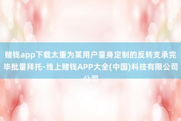 赌钱app下载太重为某用户量身定制的反转支承完毕批量拜托-线上赌钱APP大全(中国)科技有限公司