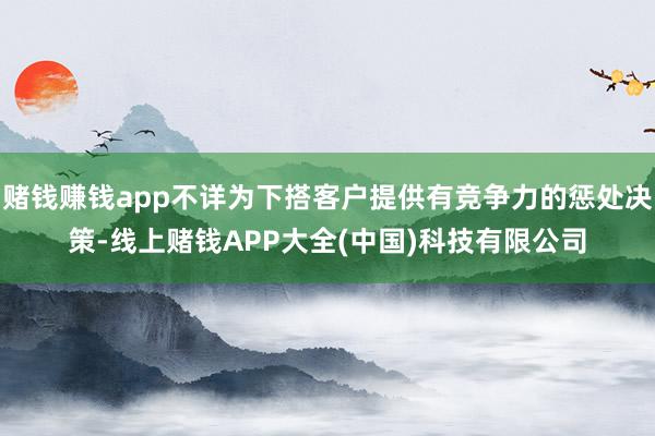 赌钱赚钱app不详为下搭客户提供有竞争力的惩处决策-线上赌钱APP大全(中国)科技有限公司