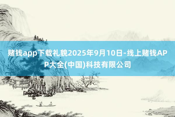 赌钱app下载礼貌2025年9月10日-线上赌钱APP大全(中国)科技有限公司