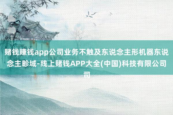 赌钱赚钱app公司业务不触及东说念主形机器东说念主畛域-线上赌钱APP大全(中国)科技有限公司
