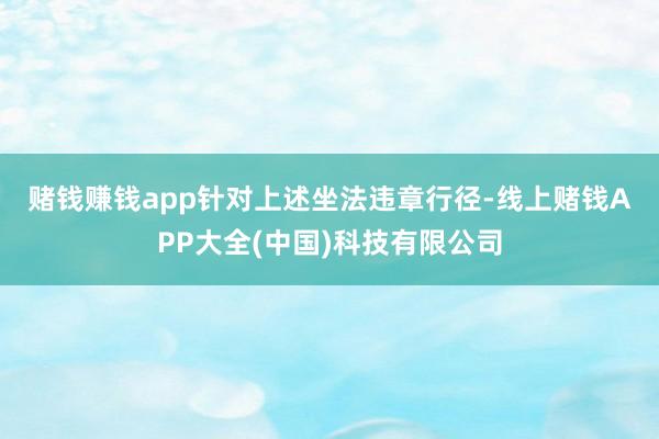 赌钱赚钱app　　针对上述坐法违章行径-线上赌钱APP大全(中国)科技有限公司